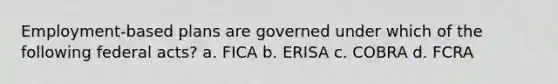 Employment-based plans are governed under which of the following federal acts? a. FICA b. ERISA c. COBRA d. FCRA