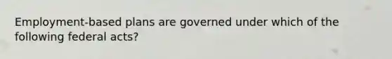 Employment-based plans are governed under which of the following federal acts?