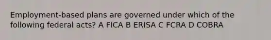 Employment-based plans are governed under which of the following federal acts? A FICA B ERISA C FCRA D COBRA