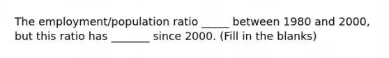 The employment/population ratio _____ between 1980 and 2000, but this ratio has _______ since 2000. (Fill in the blanks)