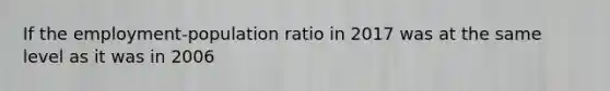 If the employment-population ratio in 2017 was at the same level as it was in 2006