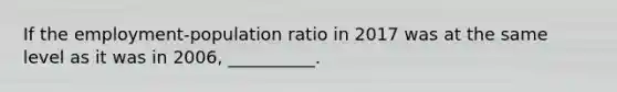 If the employment-population ratio in 2017 was at the same level as it was in 2006, __________.