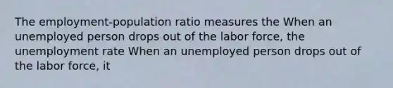 The​ employment-population ratio measures the When an unemployed person drops out of the labor​ force, the unemployment rate When an unemployed person drops out of the labor​ force, it