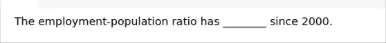 The employment-population ratio has ________ since 2000.