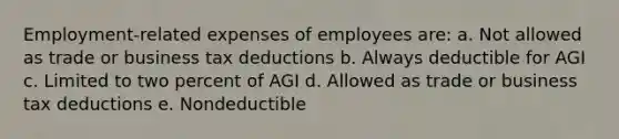 Employment-related expenses of employees are: a. Not allowed as trade or business tax deductions b. Always deductible for AGI c. Limited to two percent of AGI d. Allowed as trade or business tax deductions e. Nondeductible