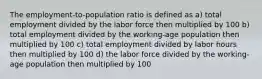 The employment-to-population ratio is defined as a) total employment divided by the labor force then multiplied by 100 b) total employment divided by the working-age population then multiplied by 100 c) total employment divided by labor hours then multiplied by 100 d) the labor force divided by the working-age population then multiplied by 100