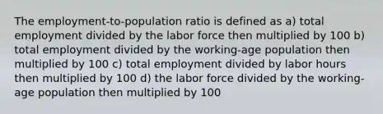 The employment-to-population ratio is defined as a) total employment divided by the labor force then multiplied by 100 b) total employment divided by the working-age population then multiplied by 100 c) total employment divided by labor hours then multiplied by 100 d) the labor force divided by the working-age population then multiplied by 100