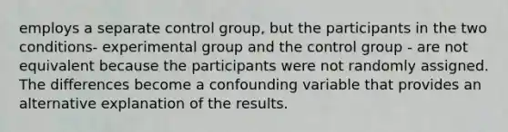 employs a separate control group, but the participants in the two conditions- experimental group and the control group - are not equivalent because the participants were not randomly assigned. The differences become a confounding variable that provides an alternative explanation of the results.