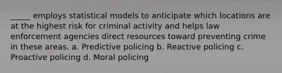 _____ employs statistical models to anticipate which locations are at the highest risk for criminal activity and helps law enforcement agencies direct resources toward preventing crime in these areas. a. Predictive policing b. Reactive policing c. Proactive policing d. Moral policing