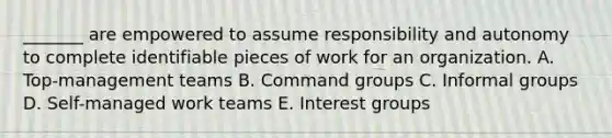 _______ are empowered to assume responsibility and autonomy to complete identifiable pieces of work for an organization. A. Top-management teams B. Command groups C. Informal groups D. Self-managed work teams E. Interest groups