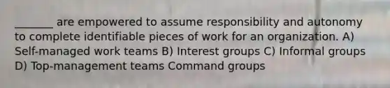 _______ are empowered to assume responsibility and autonomy to complete identifiable pieces of work for an organization. A) Self-managed work teams B) Interest groups C) Informal groups D) Top-management teams Command groups