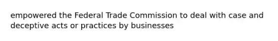 empowered the Federal Trade Commission to deal with case and deceptive acts or practices by businesses