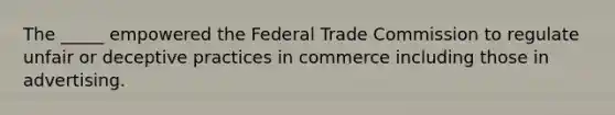 The _____ empowered the Federal Trade Commission to regulate unfair or deceptive practices in commerce including those in advertising.