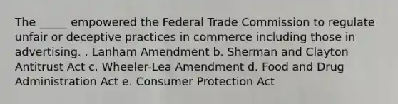 The _____ empowered the Federal Trade Commission to regulate unfair or deceptive practices in commerce including those in advertising. . Lanham Amendment b. Sherman and Clayton Antitrust Act c. Wheeler-Lea Amendment d. Food and Drug Administration Act e. Consumer Protection Act