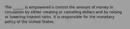 The ______ is empowered o control the amount of money in circulation by either creating or canceling dollars and by raising or lowering interest rates. It is responsible for the monetary policy of the United States.