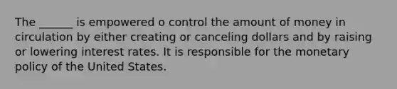 The ______ is empowered o control the amount of money in circulation by either creating or canceling dollars and by raising or lowering interest rates. It is responsible for the monetary policy of the United States.