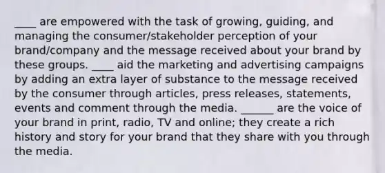 ____ are empowered with the task of growing, guiding, and managing the consumer/stakeholder perception of your brand/company and the message received about your brand by these groups. ____ aid the marketing and advertising campaigns by adding an extra layer of substance to the message received by the consumer through articles, press releases, statements, events and comment through the media. ______ are the voice of your brand in print, radio, TV and online; they create a rich history and story for your brand that they share with you through the media.