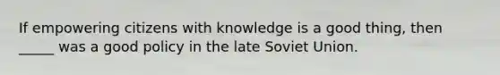 If empowering citizens with knowledge is a good thing, then _____ was a good policy in the late <a href='https://www.questionai.com/knowledge/kmhoGLx3kx-soviet-union' class='anchor-knowledge'>soviet union</a>.