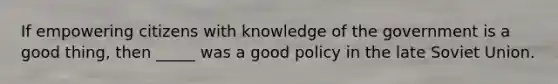 If empowering citizens with knowledge of the government is a good thing, then _____ was a good policy in the late Soviet Union.