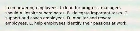 In empowering employees, to lead for progress, managers should A. inspire subordinates. B. delegate important tasks. C. support and coach employees. D. monitor and reward employees. E. help employees identify their passions at work.