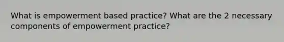 What is empowerment based practice? What are the 2 necessary components of empowerment practice?