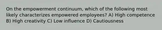 On the empowerment continuum, which of the following most likely characterizes empowered employees? A) High competence B) High creativity C) Low influence D) Cautiousness