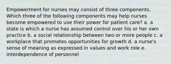 Empowerment for nurses may consist of three components. Which three of the following components may help nurses become empowered to use their power for patient care? a. a state is which a nurse has assumed control over his or her own practice b. a social relationship between two or more people c. a workplace that promotes opportunities for growth d. a nurse's sense of meaning as expressed in values and work role e. interdependence of personnel