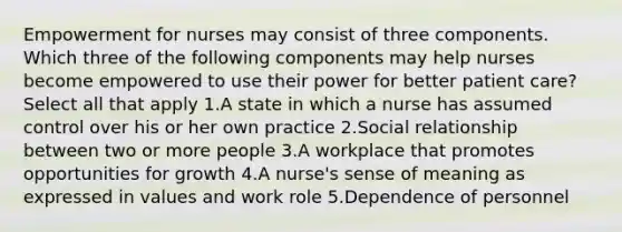 Empowerment for nurses may consist of three components. Which three of the following components may help nurses become empowered to use their power for better patient care? Select all that apply 1.A state in which a nurse has assumed control over his or her own practice 2.Social relationship between two or more people 3.A workplace that promotes opportunities for growth 4.A nurse's sense of meaning as expressed in values and work role 5.Dependence of personnel