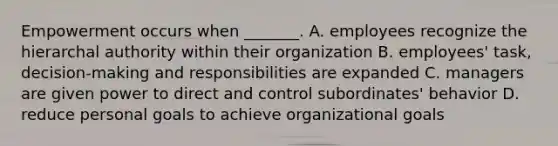 Empowerment occurs when _______. A. employees recognize the hierarchal authority within their organization B. employees' task, decision-making and responsibilities are expanded C. managers are given power to direct and control subordinates' behavior D. reduce personal goals to achieve organizational goals