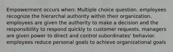 Empowerment occurs when: Multiple choice question. employees recognize the hierarchal authority within their organization. employees are given the authority to make a decision and the responsibility to respond quickly to customer requests. managers are given power to direct and control subordinates' behavior. employees reduce personal goals to achieve organizational goals