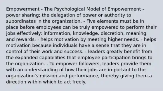 Empowerment - The Psychological Model of Empowerment - power sharing; the delegation of power or authority to subordinates in the organization. - Five elements must be in place before employees can be truly empowered to perform their jobs effectively: information, knowledge, discretion, meaning, and rewards. - helps motivation by meeting higher needs. - helps motivation because individuals have a sense that they are in control of their work and success. - leaders greatly benefit from the expanded capabilities that employee participation brings to the organization. - To empower followers, leaders provide them with an understanding of how their jobs are important to the organization's mission and performance, thereby giving them a direction within which to act freely.