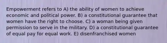 Empowerment refers to A) the ability of women to achieve economic and political power. B) a constitutional guarantee that women have the right to choose. C) a woman being given permission to serve in the military. D) a constitutional guarantee of equal pay for equal work. E) disenfranchised women