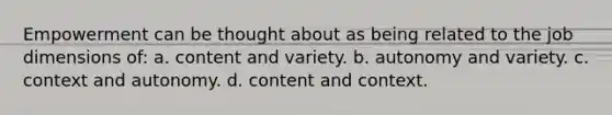 Empowerment can be thought about as being related to the job dimensions of: a. content and variety. b. autonomy and variety. c. context and autonomy. d. content and context.