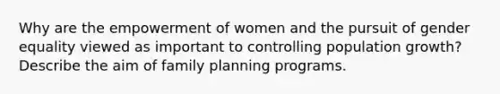 Why are the empowerment of women and the pursuit of gender equality viewed as important to controlling population growth? Describe the aim of family planning programs.