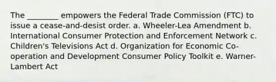 The ________ empowers the Federal Trade Commission (FTC) to issue a cease-and-desist order. a. Wheeler-Lea Amendment b. International Consumer Protection and Enforcement Network c. Children's Televisions Act d. Organization for Economic Co-operation and Development Consumer Policy Toolkit e. Warner-Lambert Act