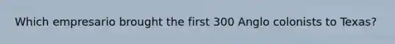 Which empresario brought the first 300 Anglo colonists to Texas?