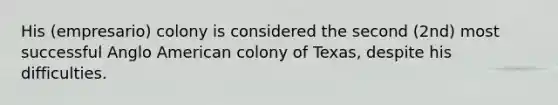 His (empresario) colony is considered the second (2nd) most successful Anglo American colony of Texas, despite his difficulties.