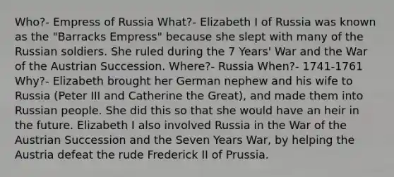 Who?- Empress of Russia What?- Elizabeth I of Russia was known as the "Barracks Empress" because she slept with many of the Russian soldiers. She ruled during the 7 Years' War and the War of the Austrian Succession. Where?- Russia When?- 1741-1761 Why?- Elizabeth brought her German nephew and his wife to Russia (Peter III and Catherine the Great), and made them into Russian people. She did this so that she would have an heir in the future. Elizabeth I also involved Russia in the War of the Austrian Succession and the Seven Years War, by helping the Austria defeat the rude Frederick II of Prussia.