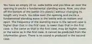 You have an empty 20 oz. soda bottle and you blow air over the opening to excite a fundamental standing wave. Now, you slice off the bottom of the bottle (it's plastic) without changing its length very much. You blow over the opening and excite a fundamental standing wave in the bottle with its bottom end open. The frequency of the standing wave in the second case is higher than that in the first case. is lower than that in the first case. is the same as that in the first case. may be higher, lower, or the same as in the first case. It cannot be predicted from the information given. There is no sound is produced in the second case.