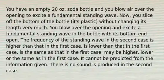 You have an empty 20 oz. soda bottle and you blow air over the opening to excite a fundamental standing wave. Now, you slice off the bottom of the bottle (it's plastic) without changing its length very much. You blow over the opening and excite a fundamental standing wave in the bottle with its bottom end open. The frequency of the standing wave in the second case is higher than that in the first case. is lower than that in the first case. is the same as that in the first case. may be higher, lower, or the same as in the first case. It cannot be predicted from the information given. There is no sound is produced in the second case.