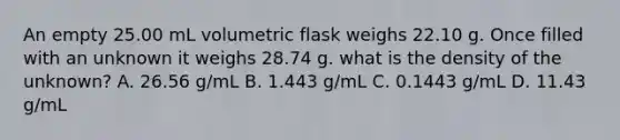 An empty 25.00 mL volumetric flask weighs 22.10 g. Once filled with an unknown it weighs 28.74 g. what is the density of the unknown? A. 26.56 g/mL B. 1.443 g/mL C. 0.1443 g/mL D. 11.43 g/mL