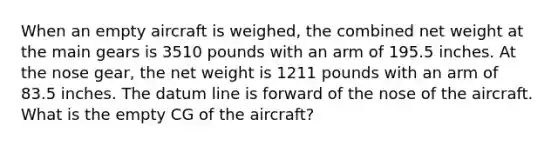 When an empty aircraft is weighed, the combined net weight at the main gears is 3510 pounds with an arm of 195.5 inches. At the nose gear, the net weight is 1211 pounds with an arm of 83.5 inches. The datum line is forward of the nose of the aircraft. What is the empty CG of the aircraft?