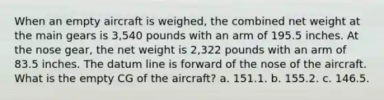 When an empty aircraft is weighed, the combined net weight at the main gears is 3,540 pounds with an arm of 195.5 inches. At the nose gear, the net weight is 2,322 pounds with an arm of 83.5 inches. The datum line is forward of the nose of the aircraft. What is the empty CG of the aircraft? a. 151.1. b. 155.2. c. 146.5.