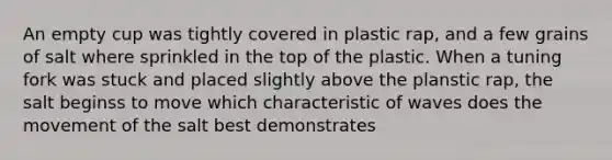 An empty cup was tightly covered in plastic rap, and a few grains of salt where sprinkled in the top of the plastic. When a tuning fork was stuck and placed slightly above the planstic rap, the salt beginss to move which characteristic of waves does the movement of the salt best demonstrates