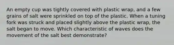 An empty cup was tightly covered with plastic wrap, and a few grains of salt were sprinkled on top of the plastic. When a tuning fork was struck and placed slightly above the plastic wrap, the salt began to move. Which characteristic of waves does the movement of the salt best demonstrate?