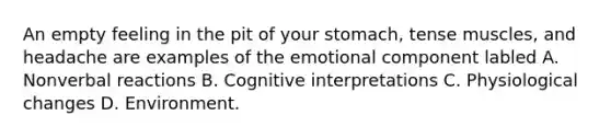 An empty feeling in the pit of your stomach, tense muscles, and headache are examples of the emotional component labled A. Nonverbal reactions B. Cognitive interpretations C. Physiological changes D. Environment.