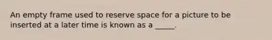 An empty frame used to reserve space for a picture to be inserted at a later time is known as a _____.