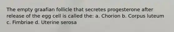 The empty graafian follicle that secretes progesterone after release of the egg cell is called the: a. Chorion b. Corpus luteum c. Fimbriae d. Uterine serosa