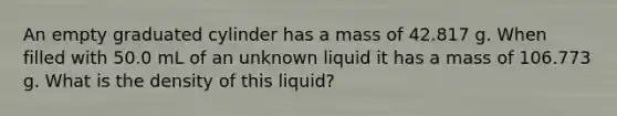 An empty graduated cylinder has a mass of 42.817 g. When filled with 50.0 mL of an unknown liquid it has a mass of 106.773 g. What is the density of this liquid?