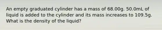 An empty graduated cylinder has a mass of 68.00g. 50.0mL of liquid is added to the cylinder and its mass increases to 109.5g. What is the density of the liquid?